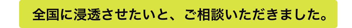 全国に浸透させたいと、ご相談いただきました。