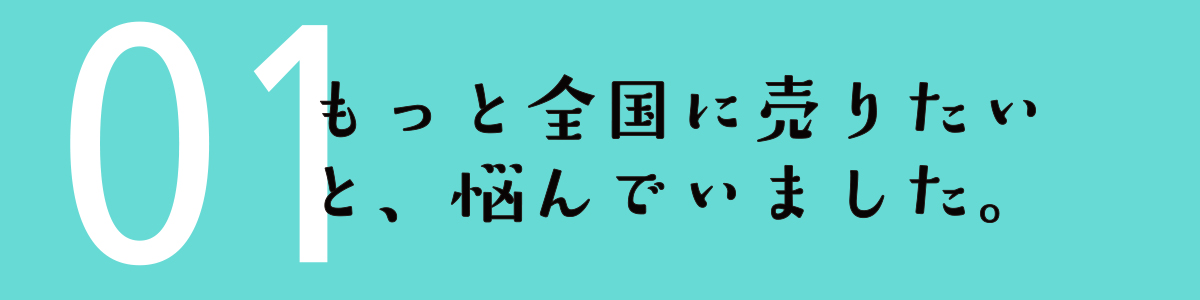 01 もっと全国に売りたいと、悩んでいました。