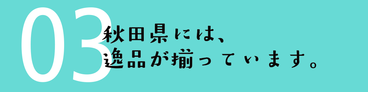 03 秋田県には、逸品が揃っています。