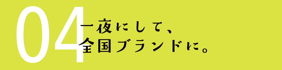 04 一夜にして、全国ブランドに。