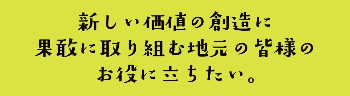 新しい価値の創造に果敢に取り組む地元の皆様のお役に立ちたい。